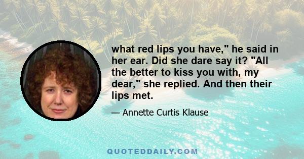 what red lips you have, he said in her ear. Did she dare say it? All the better to kiss you with, my dear, she replied. And then their lips met.