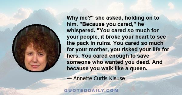 Why me? she asked, holding on to him. Because you cared, he whispered. You cared so much for your people, it broke your heart to see the pack in ruins. You cared so much for your mother, you risked your life for hers.