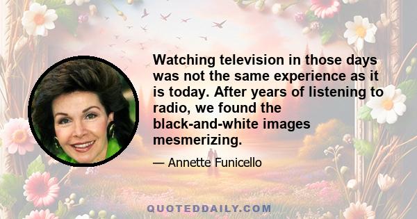 Watching television in those days was not the same experience as it is today. After years of listening to radio, we found the black-and-white images mesmerizing.