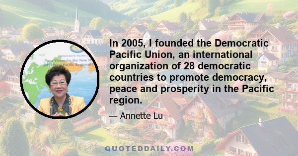 In 2005, I founded the Democratic Pacific Union, an international organization of 28 democratic countries to promote democracy, peace and prosperity in the Pacific region.