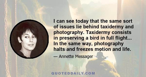 I can see today that the same sort of issues lie behind taxidermy and photography. Taxidermy consists in preserving a bird in full flight... In the same way, photography halts and freezes motion and life.