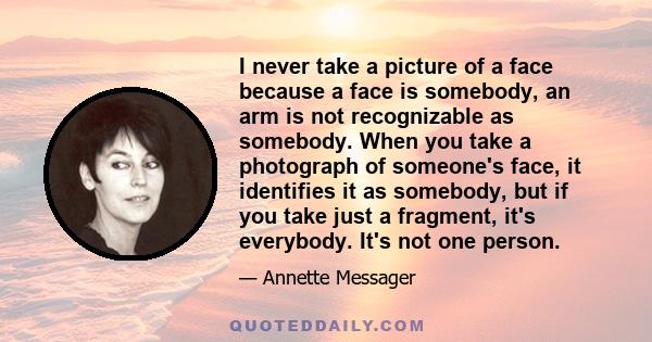 I never take a picture of a face because a face is somebody, an arm is not recognizable as somebody. When you take a photograph of someone's face, it identifies it as somebody, but if you take just a fragment, it's