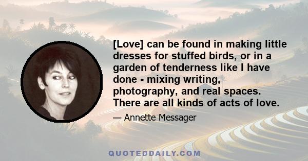 [Love] can be found in making little dresses for stuffed birds, or in a garden of tenderness like I have done - mixing writing, photography, and real spaces. There are all kinds of acts of love.