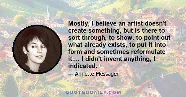 Mostly, I believe an artist doesn't create something, but is there to sort through, to show, to point out what already exists, to put it into form and sometimes reformulate it.... I didn't invent anything, I indicated.