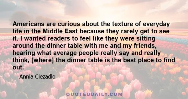 Americans are curious about the texture of everyday life in the Middle East because they rarely get to see it. I wanted readers to feel like they were sitting around the dinner table with me and my friends, hearing what 