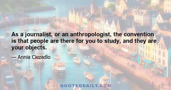 As a journalist, or an anthropologist, the convention is that people are there for you to study, and they are your objects.