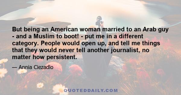 But being an American woman married to an Arab guy - and a Muslim to boot! - put me in a different category. People would open up, and tell me things that they would never tell another journalist, no matter how