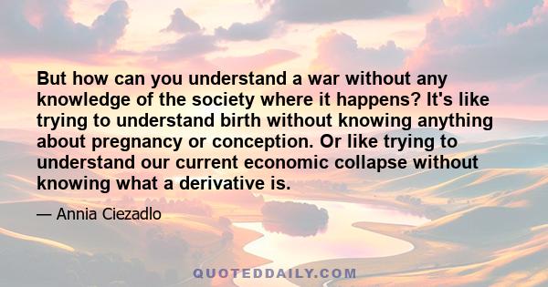 But how can you understand a war without any knowledge of the society where it happens? It's like trying to understand birth without knowing anything about pregnancy or conception. Or like trying to understand our