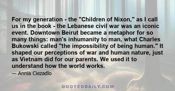 For my generation - the Children of Nixon, as I call us in the book - the Lebanese civil war was an iconic event. Downtown Beirut became a metaphor for so many things: man's inhumanity to man, what Charles Bukowski