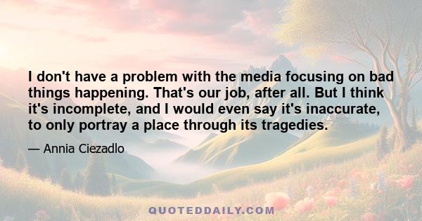 I don't have a problem with the media focusing on bad things happening. That's our job, after all. But I think it's incomplete, and I would even say it's inaccurate, to only portray a place through its tragedies.