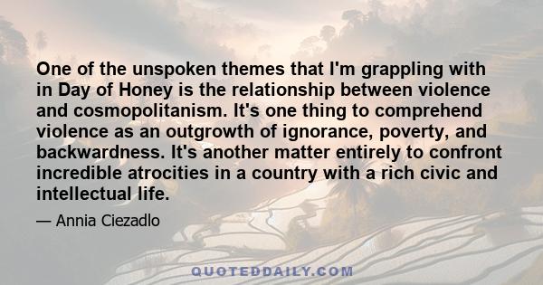 One of the unspoken themes that I'm grappling with in Day of Honey is the relationship between violence and cosmopolitanism. It's one thing to comprehend violence as an outgrowth of ignorance, poverty, and backwardness. 