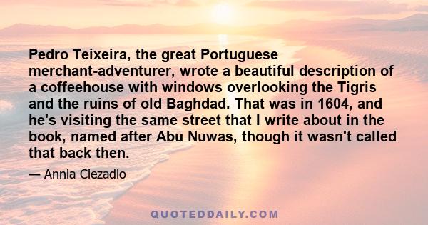 Pedro Teixeira, the great Portuguese merchant-adventurer, wrote a beautiful description of a coffeehouse with windows overlooking the Tigris and the ruins of old Baghdad. That was in 1604, and he's visiting the same