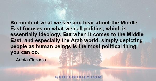 So much of what we see and hear about the Middle East focuses on what we call politics, which is essentially ideology. But when it comes to the Middle East, and especially the Arab world, simply depicting people as