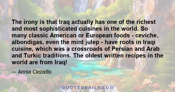 The irony is that Iraq actually has one of the richest and most sophisticated cuisines in the world. So many classic American or European foods - ceviche, albondigas, even the mint julep - have roots in Iraqi cuisine,