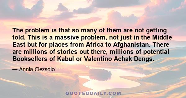 The problem is that so many of them are not getting told. This is a massive problem, not just in the Middle East but for places from Africa to Afghanistan. There are millions of stories out there, millions of potential