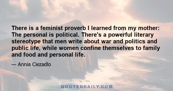 There is a feminist proverb I learned from my mother: The personal is political. There's a powerful literary stereotype that men write about war and politics and public life, while women confine themselves to family and 