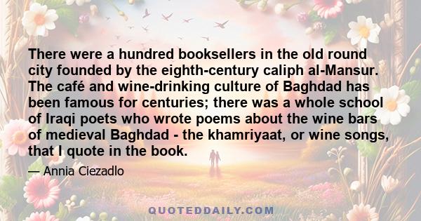 There were a hundred booksellers in the old round city founded by the eighth-century caliph al-Mansur. The café and wine-drinking culture of Baghdad has been famous for centuries; there was a whole school of Iraqi poets 