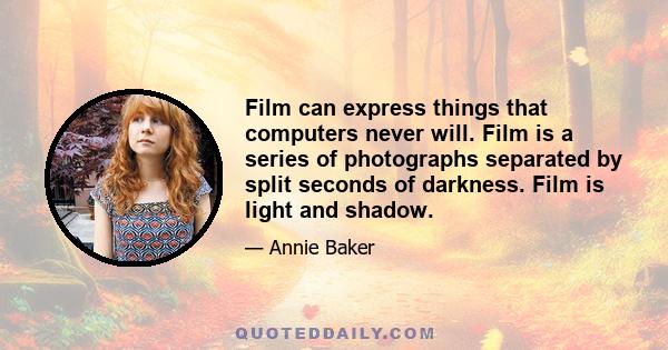 Film can express things that computers never will. Film is a series of photographs separated by split seconds of darkness. Film is light and shadow.