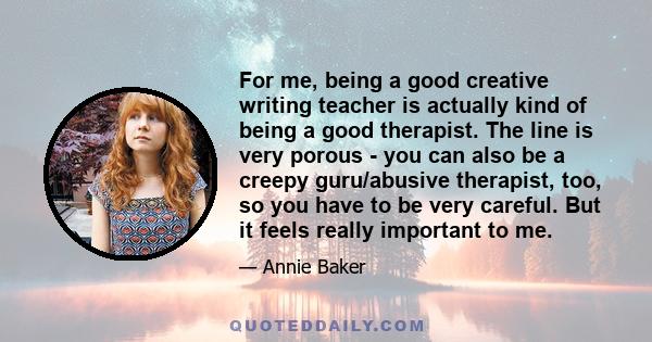 For me, being a good creative writing teacher is actually kind of being a good therapist. The line is very porous - you can also be a creepy guru/abusive therapist, too, so you have to be very careful. But it feels