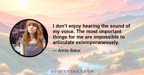 I don't enjoy hearing the sound of my voice. The most important things for me are impossible to articulate extemporaneously.