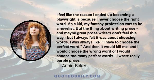 I feel like the reason I ended up becoming a playwright is because I never choose the right word. As a kid, my fantasy profession was to be a novelist. But the thing about writing prose - and maybe great prose writers