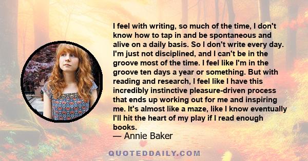 I feel with writing, so much of the time, I don't know how to tap in and be spontaneous and alive on a daily basis. So I don't write every day. I'm just not disciplined, and I can't be in the groove most of the time. I