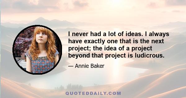 I never had a lot of ideas. I always have exactly one that is the next project; the idea of a project beyond that project is ludicrous.