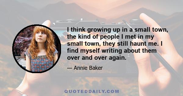 I think growing up in a small town, the kind of people I met in my small town, they still haunt me. I find myself writing about them over and over again.