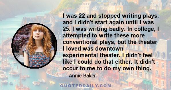 I was 22 and stopped writing plays, and I didn't start again until I was 25. I was writing badly. In college, I attempted to write these more conventional plays, but the theater I loved was downtown experimental