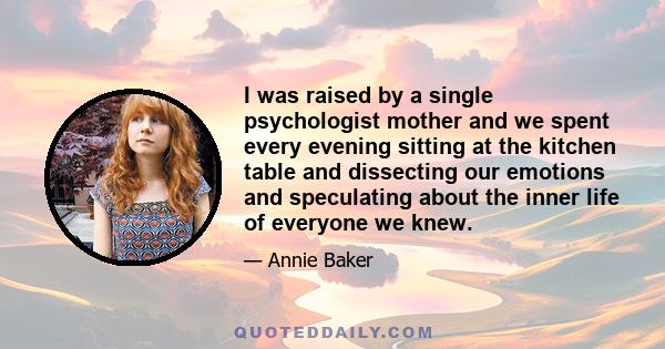 I was raised by a single psychologist mother and we spent every evening sitting at the kitchen table and dissecting our emotions and speculating about the inner life of everyone we knew.