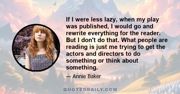 If I were less lazy, when my play was published, I would go and rewrite everything for the reader. But I don't do that. What people are reading is just me trying to get the actors and directors to do something or think