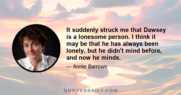 It suddenly struck me that Dawsey is a lonesome person. I think it may be that he has always been lonely, but he didn't mind before, and now he minds.