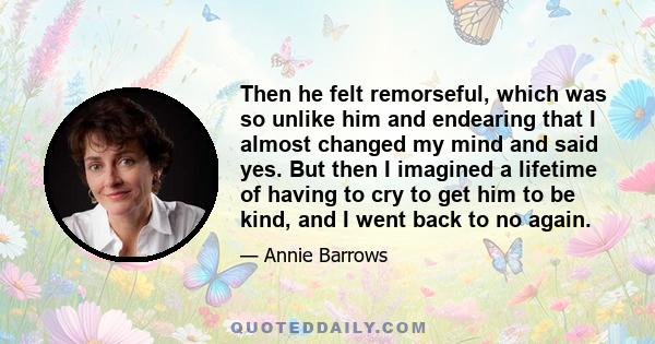 Then he felt remorseful, which was so unlike him and endearing that I almost changed my mind and said yes. But then I imagined a lifetime of having to cry to get him to be kind, and I went back to no again.