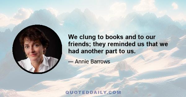 We clung to books and to our friends; they reminded us that we had another part to us.