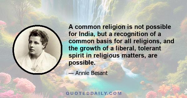 A common religion is not possible for India, but a recognition of a common basis for all religions, and the growth of a liberal, tolerant spirit in religious matters, are possible.