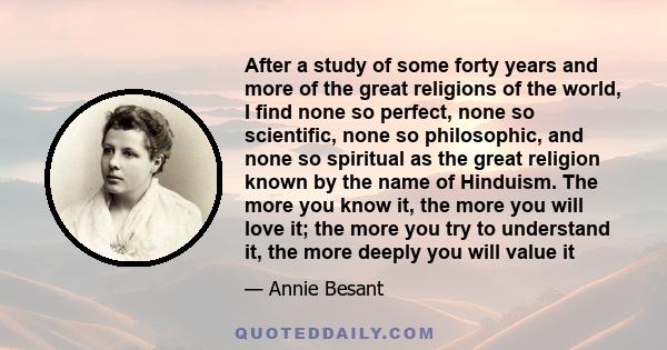 After a study of some forty years and more of the great religions of the world, I find none so perfect, none so scientific, none so philosophic, and none so spiritual as the great religion known by the name of Hinduism. 