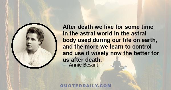 After death we live for some time in the astral world in the astral body used during our life on earth, and the more we learn to control and use it wisely now the better for us after death.