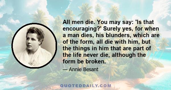 All men die. You may say: 'Is that encouraging?' Surely yes, for when a man dies, his blunders, which are of the form, all die with him, but the things in him that are part of the life never die, although the form be