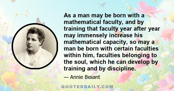 As a man may be born with a mathematical faculty, and by training that faculty year after year may immensely increase his mathematical capacity, so may a man be born with certain faculties within him, faculties