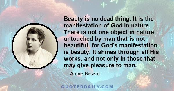 Beauty is no dead thing. It is the manifestation of God in nature. There is not one object in nature untouched by man that is not beautiful, for God's manifestation is beauty. It shines through all His works, and not