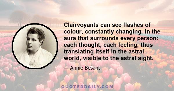 Clairvoyants can see flashes of colour, constantly changing, in the aura that surrounds every person: each thought, each feeling, thus translating itself in the astral world, visible to the astral sight.