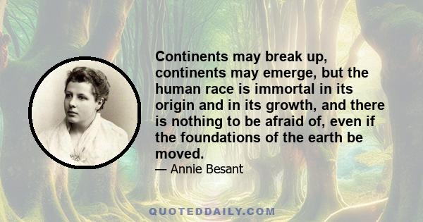 Continents may break up, continents may emerge, but the human race is immortal in its origin and in its growth, and there is nothing to be afraid of, even if the foundations of the earth be moved.