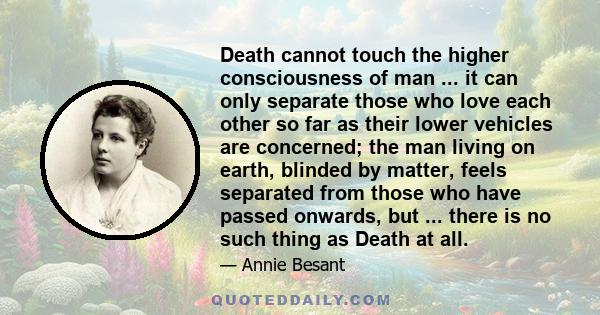 Death cannot touch the higher consciousness of man ... it can only separate those who love each other so far as their lower vehicles are concerned; the man living on earth, blinded by matter, feels separated from those