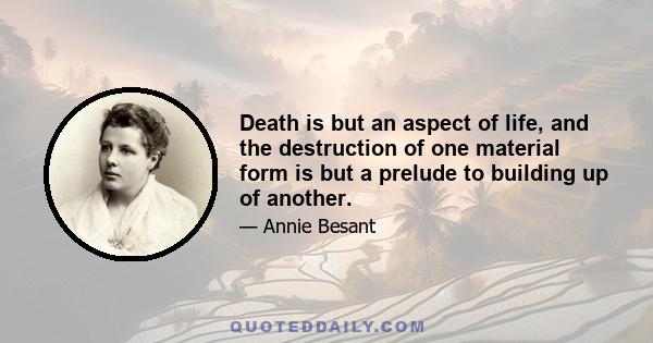 Death is but an aspect of life, and the destruction of one material form is but a prelude to building up of another.