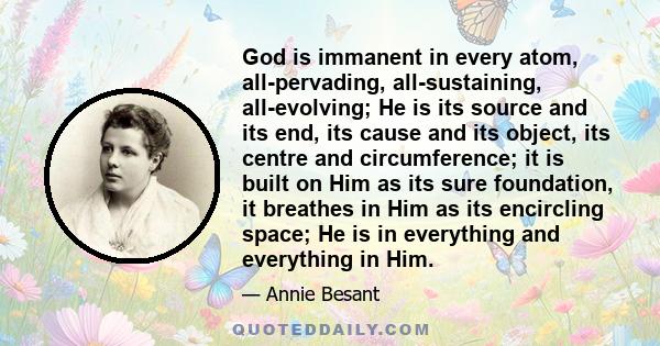 God is immanent in every atom, all-pervading, all-sustaining, all-evolving; He is its source and its end, its cause and its object, its centre and circumference; it is built on Him as its sure foundation, it breathes in 