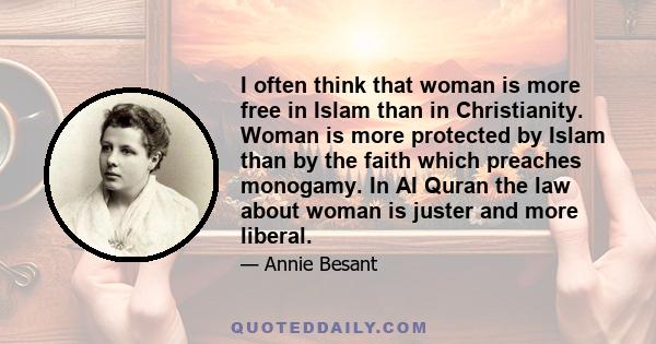 I often think that woman is more free in Islam than in Christianity. Woman is more protected by Islam than by the faith which preaches monogamy. In AI Quran the law about woman is juster and more liberal.