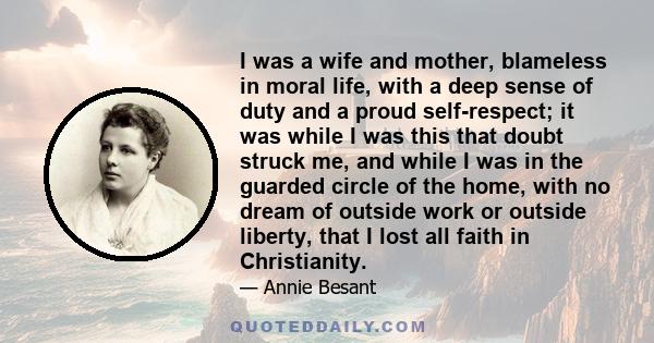 I was a wife and mother, blameless in moral life, with a deep sense of duty and a proud self-respect; it was while I was this that doubt struck me, and while I was in the guarded circle of the home, with no dream of