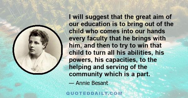 I will suggest that the great aim of our education is to bring out of the child who comes into our hands every faculty that he brings with him, and then to try to win that child to turn all his abilities, his powers,