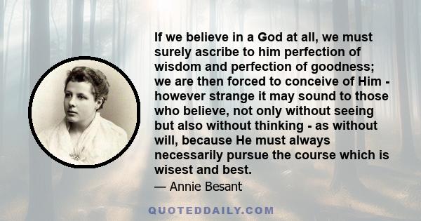 If we believe in a God at all, we must surely ascribe to him perfection of wisdom and perfection of goodness; we are then forced to conceive of Him - however strange it may sound to those who believe, not only without