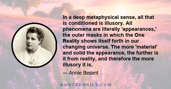 In a deep metaphysical sense, all that is conditioned is illusory. All phenomena are literally 'appearances,' the outer masks in which the One Reality shows itself forth in our changing universe. The more 'material' and 